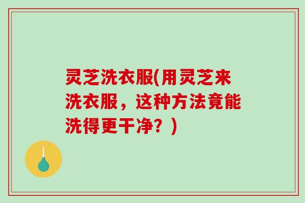 灵芝洗衣服(用灵芝来洗衣服，这种方法竟能洗得更干净？)