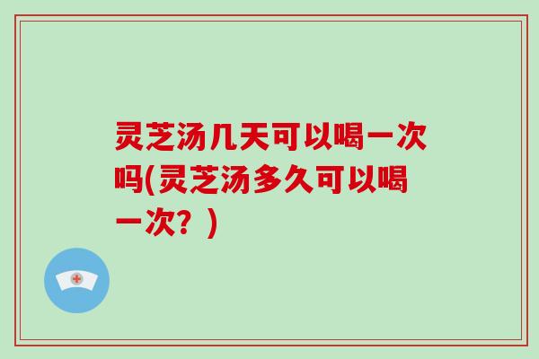 灵芝汤几天可以喝一次吗(灵芝汤多久可以喝一次？)
