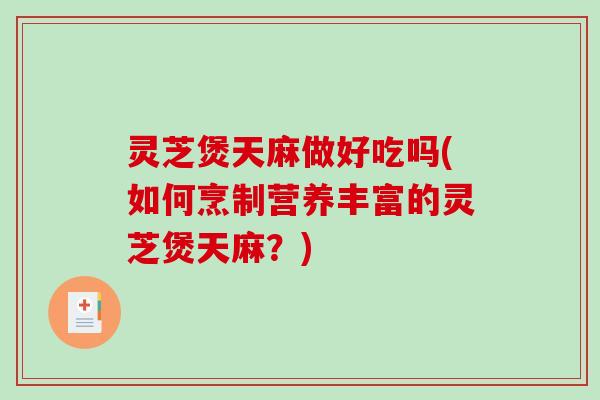 灵芝煲天麻做好吃吗(如何烹制营养丰富的灵芝煲天麻？)