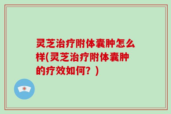 灵芝附体囊肿怎么样(灵芝附体囊肿的疗效如何？)