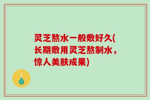 灵芝熬水一般敷好久(长期敷用灵芝熬制水，惊人美肤成果)