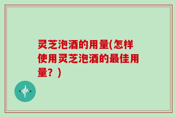 灵芝泡酒的用量(怎样使用灵芝泡酒的佳用量？)