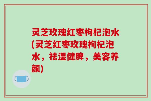 灵芝玫瑰红枣枸杞泡水(灵芝红枣玫瑰枸杞泡水，祛湿健脾，美容养颜)