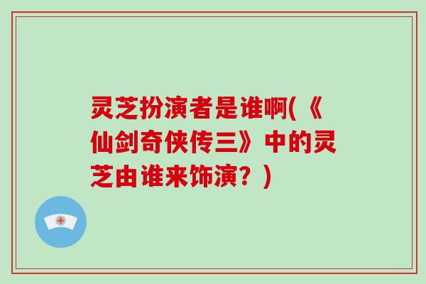灵芝扮演者是谁啊(《仙剑奇侠传三》中的灵芝由谁来饰演？)