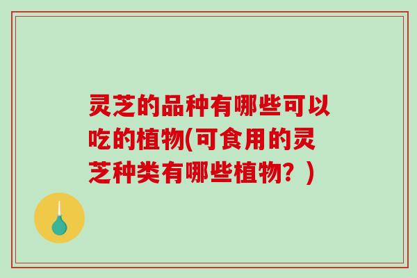 灵芝的品种有哪些可以吃的植物(可食用的灵芝种类有哪些植物？)