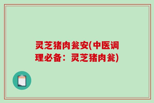 灵芝猪肉瓮安(中医调理必备：灵芝猪肉瓮)