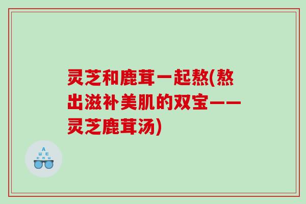 灵芝和鹿茸一起熬(熬出滋补美肌的双宝——灵芝鹿茸汤)