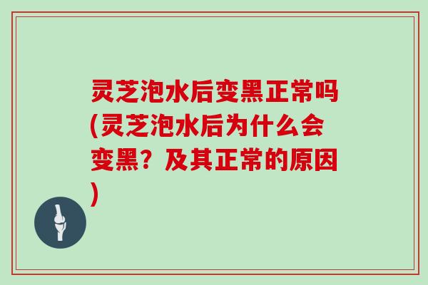 灵芝泡水后变黑正常吗(灵芝泡水后为什么会变黑？及其正常的原因)