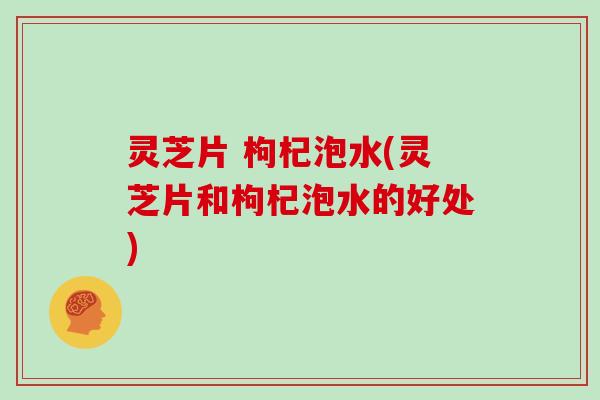 灵芝片 枸杞泡水(灵芝片和枸杞泡水的好处)