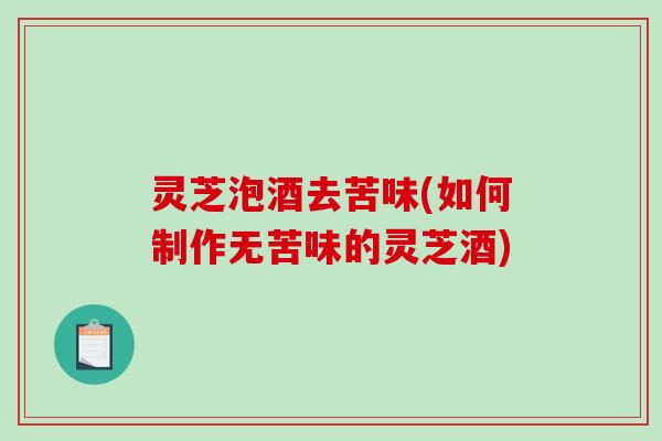 灵芝泡酒去苦味(如何制作无苦味的灵芝酒)