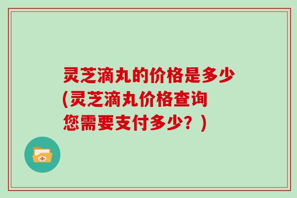 灵芝滴丸的价格是多少(灵芝滴丸价格查询 您需要支付多少？)
