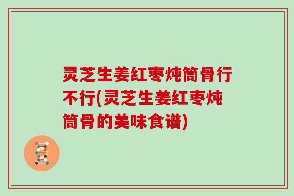 灵芝生姜红枣炖筒骨行不行(灵芝生姜红枣炖筒骨的美味食谱)