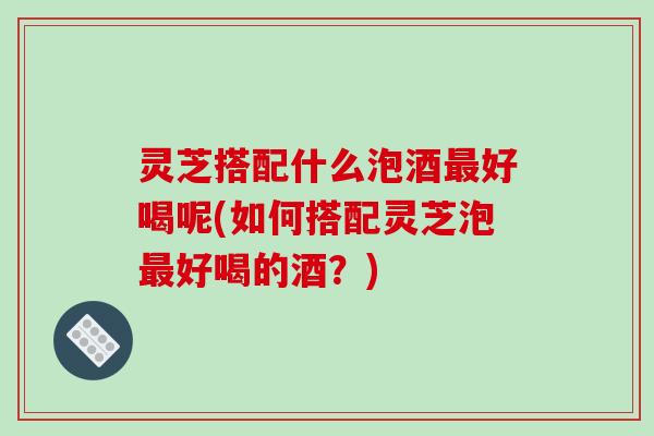 灵芝搭配什么泡酒好喝呢(如何搭配灵芝泡好喝的酒？)