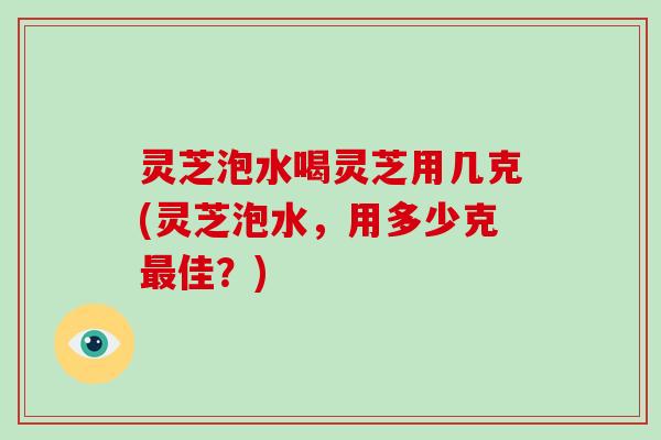 灵芝泡水喝灵芝用几克(灵芝泡水，用多少克佳？)