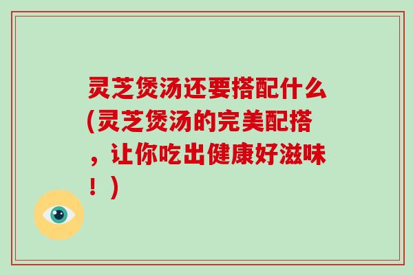 灵芝煲汤还要搭配什么(灵芝煲汤的完美配搭，让你吃出健康好滋味！)
