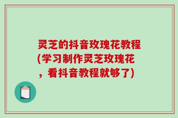 灵芝的抖音玫瑰花教程(学习制作灵芝玫瑰花，看抖音教程就够了)