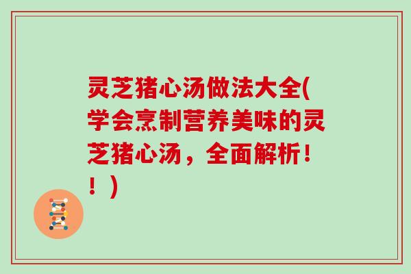 灵芝猪心汤做法大全(学会烹制营养美味的灵芝猪心汤，全面解析！！)