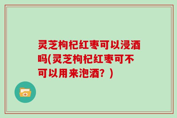灵芝枸杞红枣可以浸酒吗(灵芝枸杞红枣可不可以用来泡酒？)