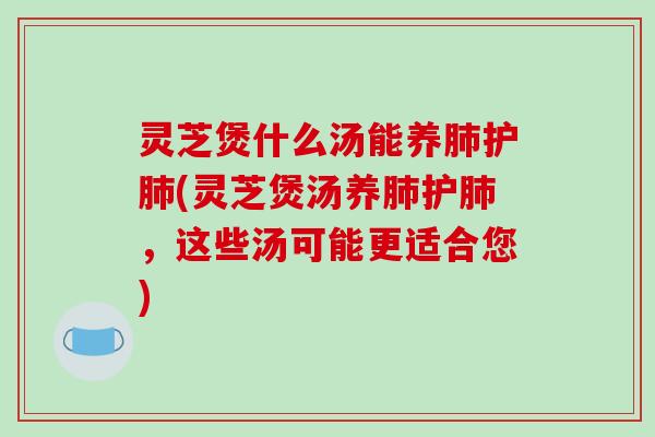 灵芝煲什么汤能养护(灵芝煲汤养护，这些汤可能更适合您)