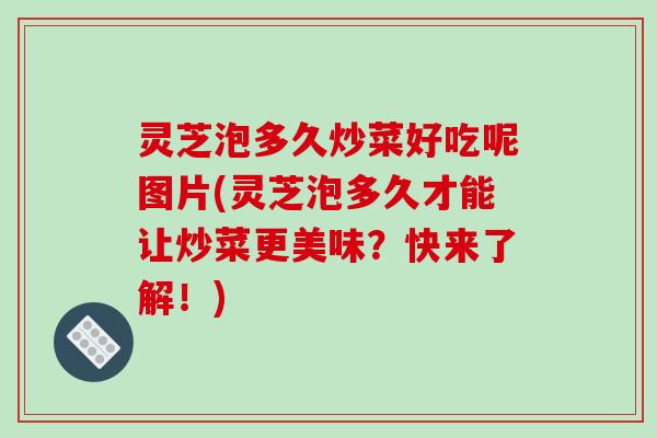 灵芝泡多久炒菜好吃呢图片(灵芝泡多久才能让炒菜更美味？快来了解！)