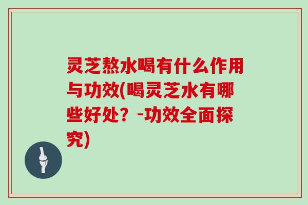 灵芝熬水喝有什么作用与功效(喝灵芝水有哪些好处？-功效全面探究)