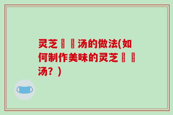 灵芝燉湯汤的做法(如何制作美味的灵芝燉湯汤？)