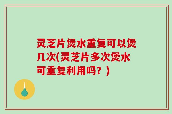 灵芝片煲水重复可以煲几次(灵芝片多次煲水可重复利用吗？)