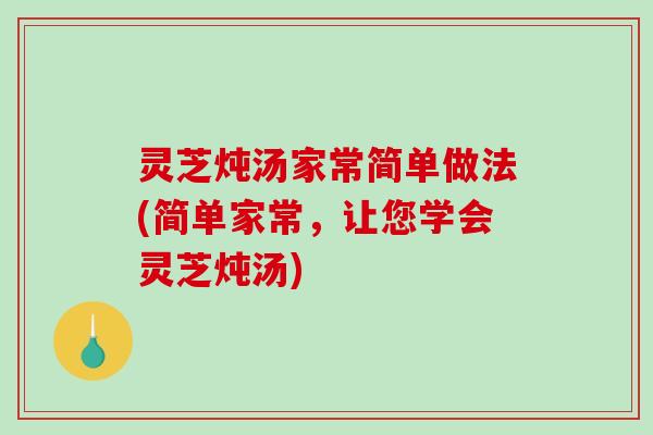 灵芝炖汤家常简单做法(简单家常，让您学会灵芝炖汤)