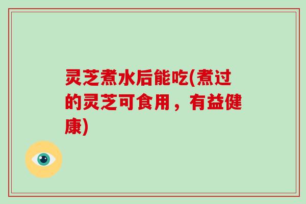 灵芝煮水后能吃(煮过的灵芝可食用，有益健康)