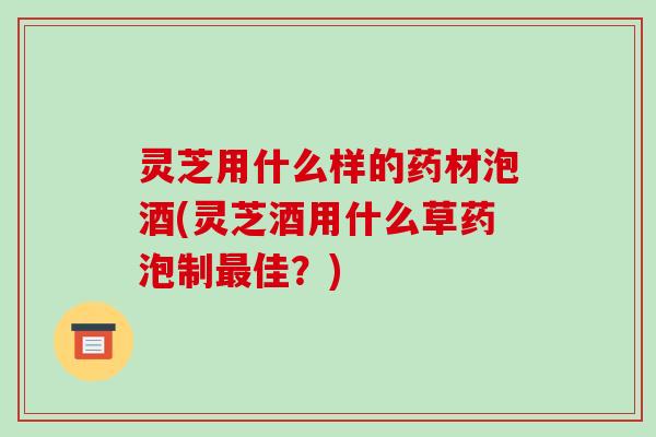 灵芝用什么样的药材泡酒(灵芝酒用什么草药泡制最佳？)