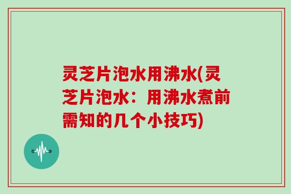 灵芝片泡水用沸水(灵芝片泡水：用沸水煮前需知的几个小技巧)