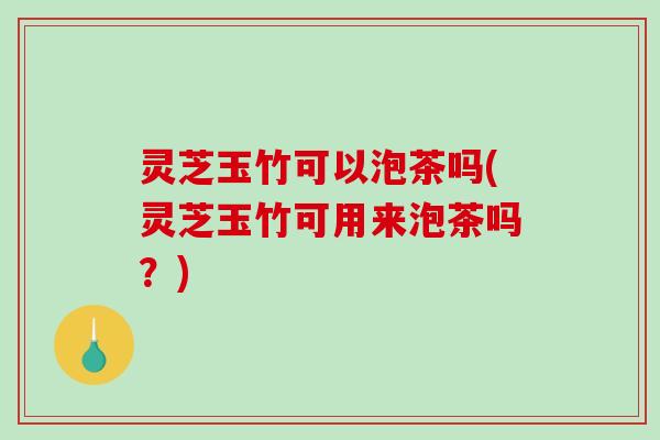 灵芝玉竹可以泡茶吗(灵芝玉竹可用来泡茶吗？)