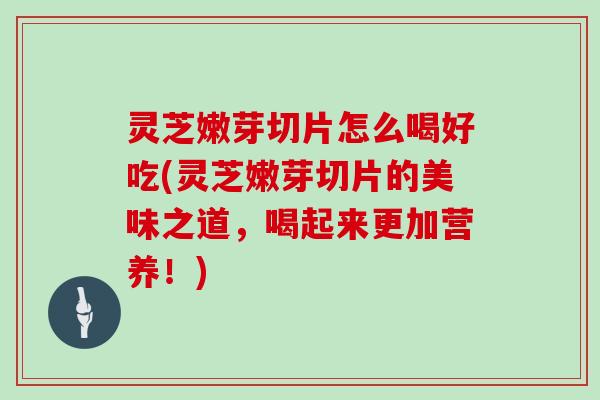 灵芝嫩芽切片怎么喝好吃(灵芝嫩芽切片的美味之道，喝起来更加营养！)