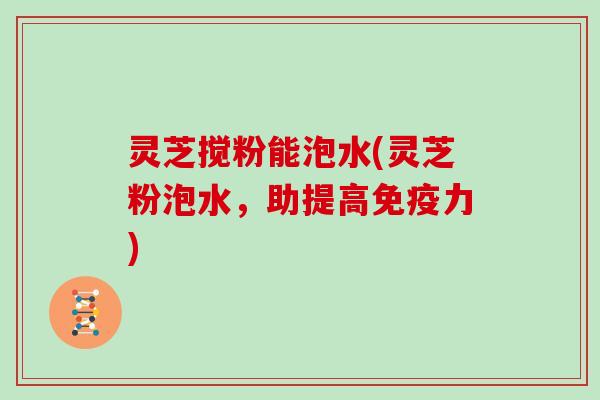 灵芝搅粉能泡水(灵芝粉泡水，助提高免疫力)
