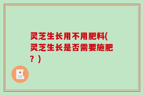 灵芝生长用不用肥料(灵芝生长是否需要施肥？)