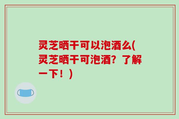 灵芝晒干可以泡酒么(灵芝晒干可泡酒？了解一下！)