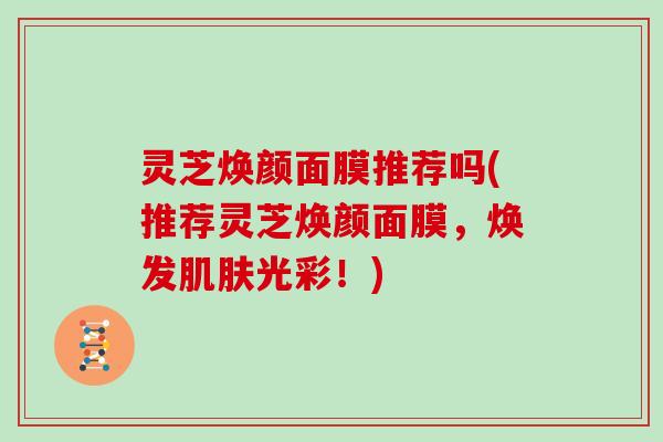 灵芝焕颜面膜推荐吗(推荐灵芝焕颜面膜，焕发光彩！)