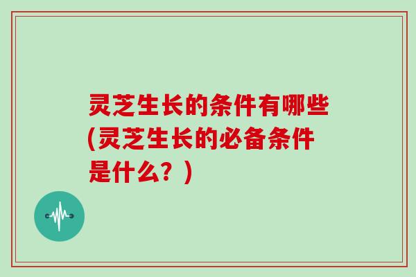 灵芝生长的条件有哪些(灵芝生长的必备条件是什么？)