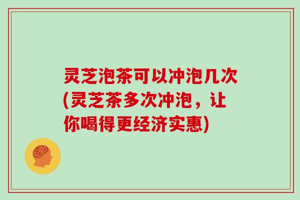 灵芝泡茶可以冲泡几次(灵芝茶多次冲泡，让你喝得更经济实惠)