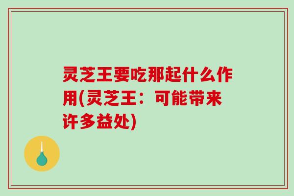 灵芝王要吃那起什么作用(灵芝王：可能带来许多益处)