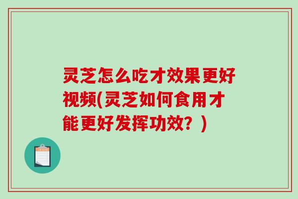 灵芝怎么吃才效果更好视频(灵芝如何食用才能更好发挥功效？)