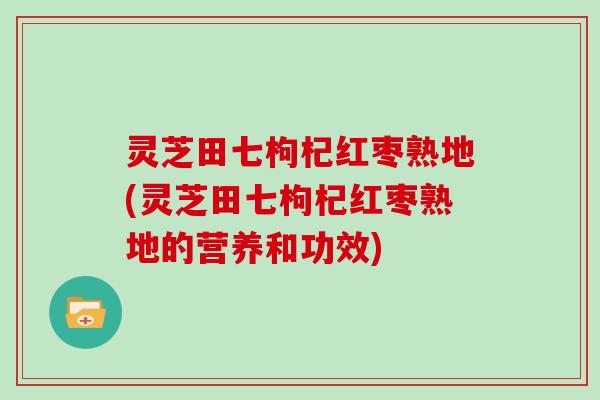 灵芝田七枸杞红枣熟地(灵芝田七枸杞红枣熟地的营养和功效)