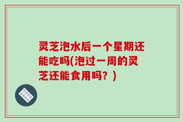 灵芝泡水后一个星期还能吃吗(泡过一周的灵芝还能食用吗？)