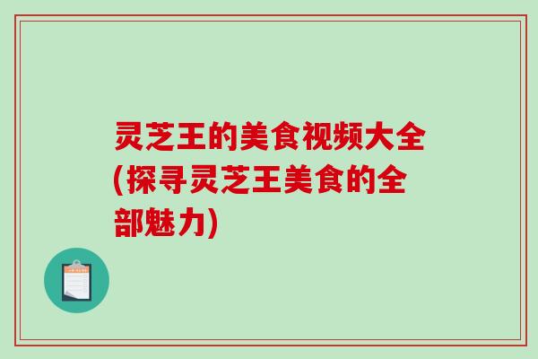 灵芝王的美食视频大全(探寻灵芝王美食的全部魅力)