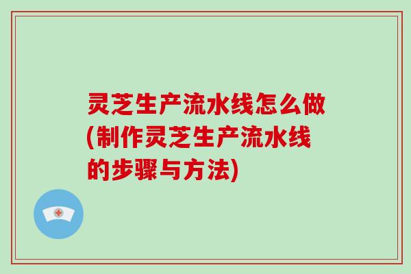 灵芝生产流水线怎么做(制作灵芝生产流水线的步骤与方法)