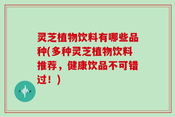 灵芝植物饮料有哪些品种(多种灵芝植物饮料推荐，健康饮品不可错过！)