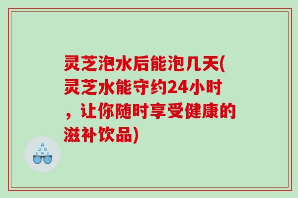 灵芝泡水后能泡几天(灵芝水能守约24小时，让你随时享受健康的滋补饮品)