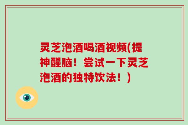 灵芝泡酒喝酒视频(提神醒脑！尝试一下灵芝泡酒的独特饮法！)