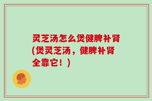 灵芝汤怎么煲健脾补肾(煲灵芝汤，健脾补肾全靠它！)