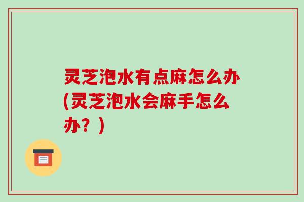 灵芝泡水有点麻怎么办(灵芝泡水会麻手怎么办？)